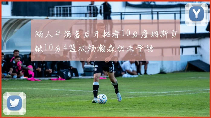湖人半场落后开拓者10分詹姆斯贡献10分4篮板杨瀚森仍未登场