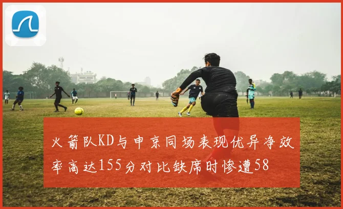火箭队KD与申京同场表现优异净效率高达155分对比缺席时惨遭58