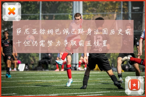 萨尼亚称姆巴佩已跻身法国历史前十但仍需努力争取前五位置