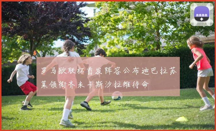 罗马欧联杯首发阵容公布迪巴拉苏莱领衔齐米卡斯沙拉维待命