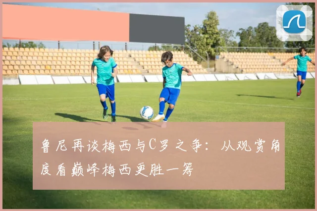 鲁尼再谈梅西与C罗之争：从观赏角度看巅峰梅西更胜一筹