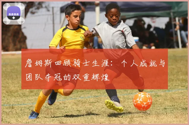 詹姆斯回顾骑士生涯：个人成就与团队夺冠的双重辉煌