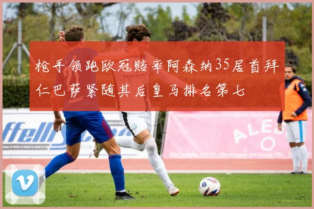枪手领跑欧冠赔率阿森纳35居首拜仁巴萨紧随其后皇马排名第七