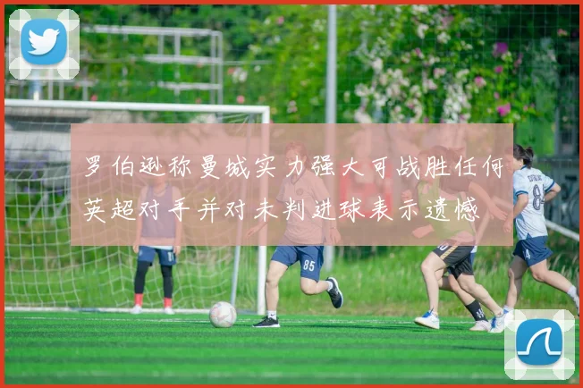 罗伯逊称曼城实力强大可战胜任何英超对手并对未判进球表示遗憾