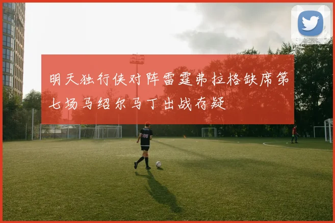明天独行侠对阵雷霆弗拉格缺席第七场马绍尔马丁出战存疑