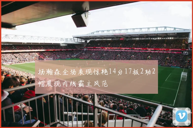 杨瀚森全场表现惊艳14分17板2助2帽展现内线霸主风范