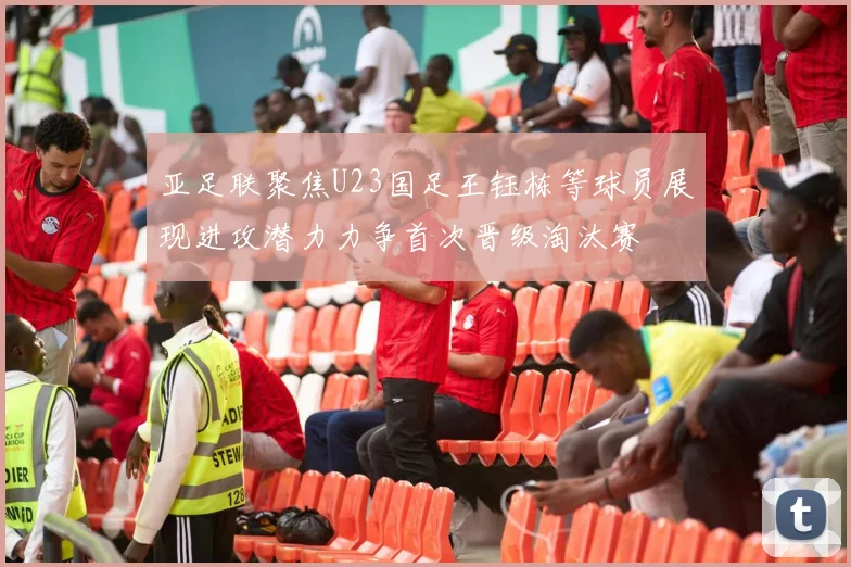 亚足联聚焦U23国足王钰栋等球员展现进攻潜力力争首次晋级淘汰赛