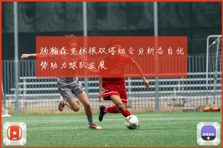 杨瀚森克林根双塔组合分析各自优势助力球队发展