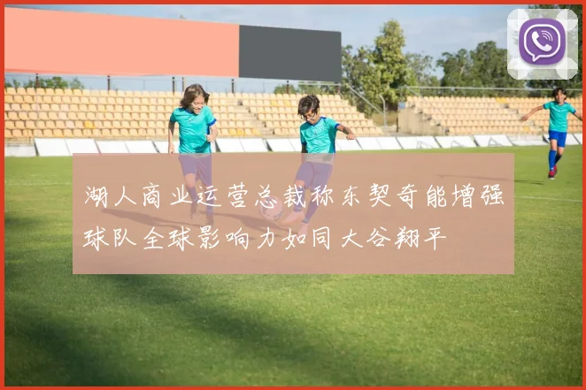 湖人商业运营总裁称东契奇能增强球队全球影响力如同大谷翔平