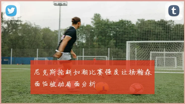 尼克斯抢断如潮比赛强度让杨瀚森面临被动局面分析