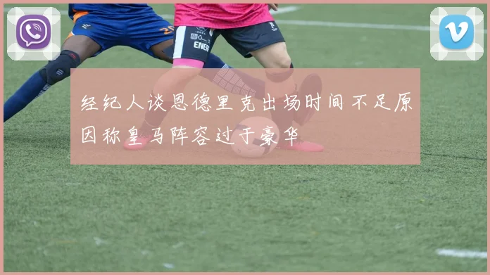 经纪人谈恩德里克出场时间不足原因称皇马阵容过于豪华