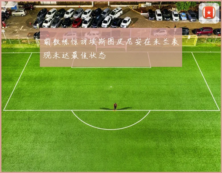 前教练惊讶埃斯图皮尼安在米兰表现未达最佳状态