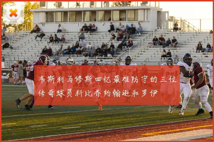 韦斯利马修斯回忆最难防守的三位传奇球员科比乔约翰逊和罗伊