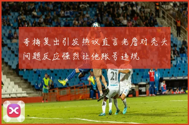夸梅复出引发热议直言老詹对秃头问题反应强烈让他账号违规