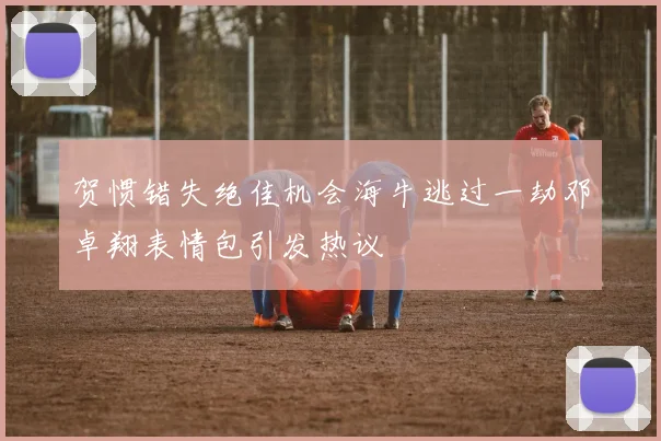 贺惯错失绝佳机会海牛逃过一劫邓卓翔表情包引发热议