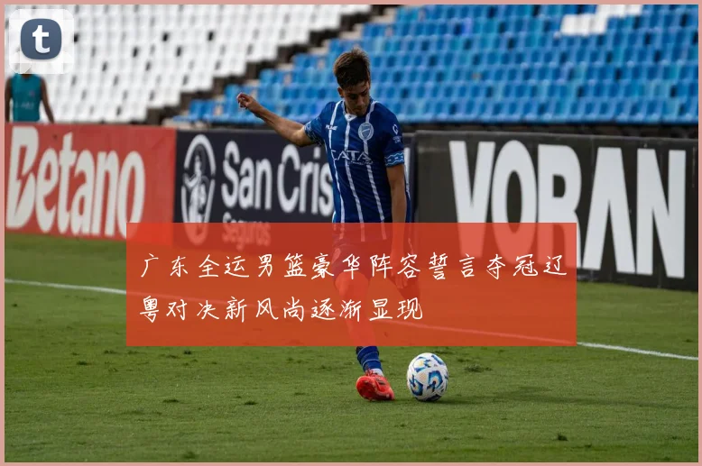 广东全运男篮豪华阵容誓言夺冠辽粤对决新风尚逐渐显现