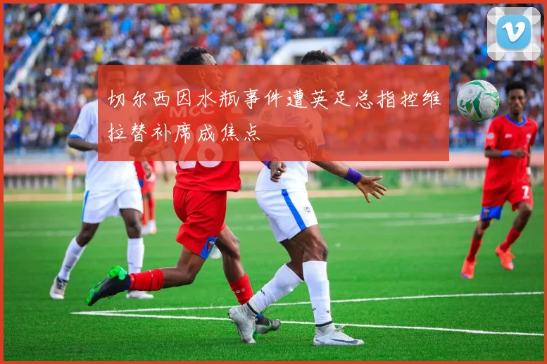 切尔西因水瓶事件遭英足总指控维拉替补席成焦点