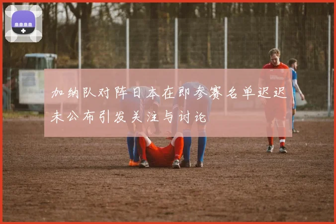 加纳队对阵日本在即参赛名单迟迟未公布引发关注与讨论