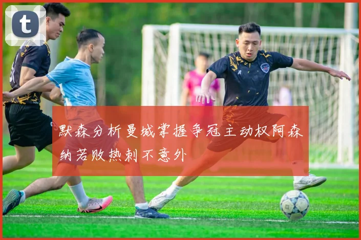 默森分析曼城掌握争冠主动权阿森纳若败热刺不意外