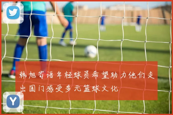 韩旭寄语年轻球员希望助力他们走出国门感受多元篮球文化