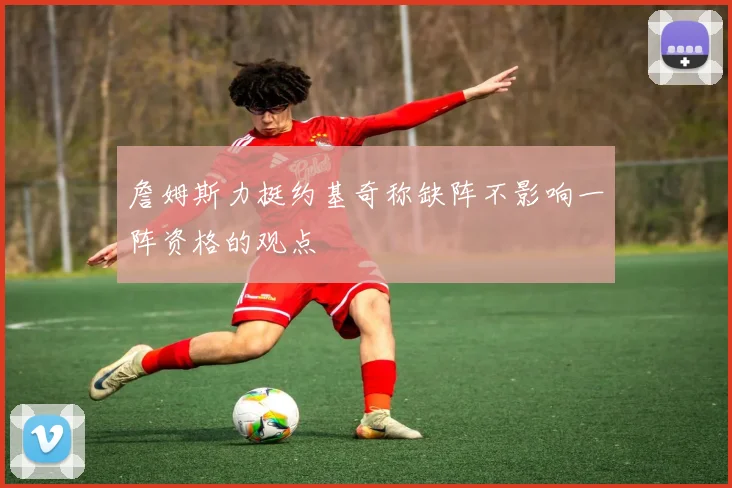 詹姆斯力挺约基奇称缺阵不影响一阵资格的观点
