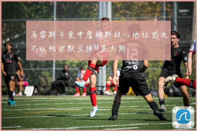 马雷斯卡重申詹姆斯核心地位坚决不以帕尔默交换M罗杰斯